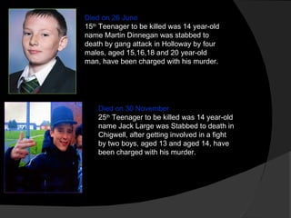Died on 26 June 15 th  Teenager to be killed was 14 year-old name Martin Dinnegan was stabbed to death by gang attack in Holloway by four males, aged 15,16,18 and 20 year-old man, have been charged with his murder. Died on 30 November 25 th  Teenager to be killed was 14 year-old name Jack Large was Stabbed to death in Chigwell, after getting involved in a fight by two boys, aged 13 and aged 14, have been charged with his murder. 