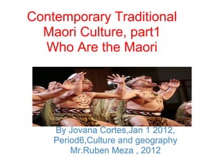  
Contemporary Traditional 
  Maori Culture, part1
  Who Are the Maori




    By Jovana Cortes,Jan 1 2012, 
    Period6,Culture and geography 
        Mr.Ruben Meza , 2012
 