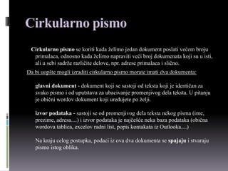 Cirkularno pismo
Cirkularno pismo se koriti kada želimo jedan dokument poslati većem broju
primalaca, odnosno kada želimo napraviti veći broj dokumenata koji su u isti,
ali u sebi sadrže različite delove, npr. adrese primalaca i slično.
Da bi uopšte mogli izraditi cirkularno pismo morate imati dva dokumenta:
glavni dokument - dokument koji se sastoji od teksta koji je identičan za
svako pismo i od uputstava za ubacivanje promenjivog dela teksta. U pitanju
je obični wordov dokument koji uređujete po želji.
izvor podataka - sastoji se od promenjivog dela teksta nekog pisma (ime,
prezime, adresa....) i izvor podataka je najčešće neka baza podataka (obična
wordova tablica, excelov radni list, popis kontakata iz Outlooka....)
Na kraju celog postupka, podaci iz ova dva dokumenta se spajaju i stvaraju
pismo istog oblika.
 