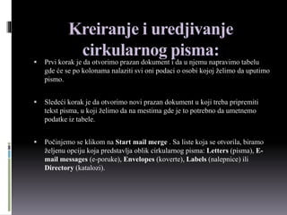 Kreiranje i uredjivanje
cirkularnog pisma:
 Prvi korak je da otvorimo prazan dokument i da u njemu napravimo tabelu
gde će se po kolonama nalaziti svi oni podaci o osobi kojoj želimo da uputimo
pismo.
 Sledeći korak je da otvorimo novi prazan dokument u koji treba pripremiti
tekst pisma, u koji želimo da na mestima gde je to potrebno da umetnemo
podatke iz tabele.
 Počinjemo se klikom na Start mail merge . Sa liste koja se otvorila, biramo
željenu opciju koja predstavlja oblik cirkularnog pisma: Letters (pisma), E-
mail messages (e-poruke), Envelopes (koverte), Labels (nalepnice) ili
Directory (katalozi).
 