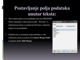 Postavljanje polja podataka
unutar teksta:
 Ako imamo polje izvora podataka nazvano PREZIME,
Word zamenjuje svaku pojavu polja “Prezime” u
cirkularnom pismu sa podacima Prezime u tekućem
zapisu izvora podataka.
 Najlakši put za umetanje polja podataka u vaše
cirkularno pismo je putem liste Insert Merge Field
na panelu alatki Mail Marge.
 
