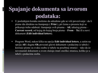 Spajanje dokumenta sa izvorom
podataka:
 U poslednjem koraku možemo da odredimo gde se vrši povezivanje : da li
pisma idu direktno na štampanje ( Print ), pri čemu u prozoru koji se
prikazuje treba odabrati: štampanje svih pisama – All, tekućeg pisma –
Current record, od kojeg do kojeg broja pisma – From – To) ili u novi
dokument (Edit individual letters).
 Program Word, nakon klika na opciju Edit individual letters, a zatim na
opciju All i dugme Ok povezati glavni dokument s podacima iz tabele i
kreiraće pismo za svaku osobu iz tabele na posebnoj stranici – tako da će
novonastali dokument u ovom slučaju imati onoliko stranica, koliko je u
tabeli s podacima osoba.
 