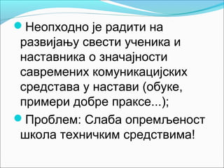 Неопходно је радити на
 развијању свести ученика и
 наставника о значајности
 савремених комуникацијских
 средстава у настави (обуке,
 примери добре праксе...);
Проблем: Слаба опремљеност
 школа техничким средствима!
 