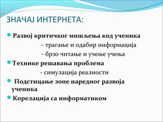 ЗНАЧАЈ ИНТЕРНЕТА:
Развој критичког мишљења код ученика
          - трагање и одабир информација
          - брзо читање и учење учења
Технике решавања проблема
         - симулација реалности
 Подстицање зоне наредног развоја
 ученика
Корелација са информатиком
 
