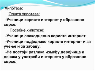 Хипотезе:
    Општа хипотеза:
  -Ученици користе интернет у образовне
 сврхе.
    Посебне хипотезе:
  -Ученици свакодневно користе интернет.
  -Ученици подједнако користе интернет и за
 учење и за забаву.
  -Не постоји разлика између девојчица и
 дечака у употреби интернета у образовне
 сврхе.
 