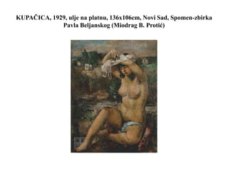 KUPAČICA, 1929, ulje na platnu, 136x106cm, Novi Sad, Spomen-zbirka
Pavla Beljanskog (Miodrag B. Protić)
 