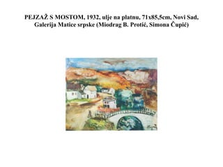 PEJZAŽ S MOSTOM, 1932, ulje na platnu, 71x85,5cm, Novi Sad,
Galerija Matice srpske (Miodrag B. Protić, Simona Čupić)
 