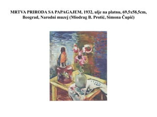 MRTVA PRIRODA SA PAPAGAJEM, 1932, ulje na platnu, 69,5x58,5cm,
Beograd, Narodni muzej (Miodrag B. Protić, Simona Čupić)
 