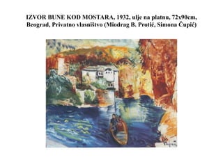 IZVOR BUNE KOD MOSTARA, 1932, ulje na platnu, 72x90cm,
Beograd, Privatno vlasništvo (Miodrag B. Protić, Simona Čupić)
 