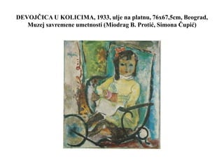 DEVOJČICA U KOLICIMA, 1933, ulje na platnu, 76x67,5cm, Beograd,
Muzej savremene umetnosti (Miodrag B. Protić, Simona Čupić)
 
