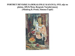 PORTRET DEVOJKE SA BOKALOM (U KAFANI I), 1933, ulje na
platnu, 109,5x70cm, Beograd, Narodni muzej
(Miodrag B. Protić, Simona Čupić)
 