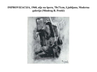 IMPROVIZACIJA, 1960, ulje na šperu, 78x71cm, Ljubljana, Moderna
galerija (Miodrag B. Protić)
 
