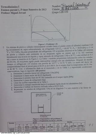 Generated by CamScanner
。一 br e
기뇨は础幺
T e r 1n o din ám ic a I
Céd u la : R · 8 1 aE x a m e n pa r c ia l 1,
p r i m e r Se m e s t r e d e 2013
G r u po 1 】【E 132
P r o fe s o r M i gu e l J o v a n é
2 U n s is t m a de pis t ( n y c ilin dr o t ér m ic a m e n t e a is la do (t a n t o e l pis t ón c o m o e l c i lin dr o ) c o n t ie n e 0 25
k g i n ic ia lm e n t e de +a po r s o br e c a le n t a do d e r e fr ige r a n t e 12 5'
(T . .
- 66 02
°
c ,
p. .
- 3 6 18 k pa ) a 15 14
°
c y 7 2 3 5 k p a e A 1É,
i m a s pr o p ie da de s de l r e fr ig e r a n t e 125 s e p u e de n o bs e r v a r e n la a b l i s is t e m a
de p is t ón y c il in dr o e s t á c o n t e n i do e n u n r e c ipie n t e r íg ido e n r e p o s o qu e a s u v e z c o n t ie n e
i n ic ia lm e n t l i n a m · ï z c la de Bíq u ido y v a p o r s a t u r a do de r e ti ig e r a n t e 134 a a 26 0
c y u n a c a li da d de 0 3
t a l y c o m o s e m u e s t r a e n Ia F ig u r a 2 L a T a bla 1 t a m bién pr o po r c io n a in fo r m a c ión s o br e lo s e s t a do s
de l 1 134 a E 1 r e c i p ie n te r ig ido pu e de in t e r c a m bia r e n e r g ía c o n s u s a lr e de do r e s D e s p u és de m u c ho
t ie m po ,
e < r e f t i geri nte 12 5 a lc a n z a u n a p r e s ión de 1637 7 y 44 72
°
c k p a L a r a z ón de l fa c t o r d e
c o m pr e s ib i lida d f in a l a l in ic ia l pa r a e l R 12 5 e s de 0 88 16 En e l e s t a do fin a l la t e m p e r a t u r a de ì R 134a
e s de 80
0
c C o n a in fo r m a c i ón da da e n e l e n u n c ia do y e n Ia T a bla 1 y s u p o n ie n do c o n di c i o n e s
c u a s i e st át i c a s ,
h a g 1 l0 s ig u ie n t e : (6 0 p u n t o s)
a D e t e r m in e 1: 1 pr e s ió n in ic ia i de l ref Bgcrant e 134 a [k pa ]
b D e t e r m in e 1: 1 m a s a m a l a i de l R 12 5 [k g/km o l]
c D e t e r m in e 1+ pr e s ión fin a l d e l R 134a c o n t e n i do e n e l t a n qu e r ig ido [k p a ]
d D e t e n n in e 11 m a s a d e r e f  ige r a n t e [k gj
L Ie n e <a s c a } il la s r e q u e r ida s de la T a bla 1
h R e pr e s e n t e lo s e s t a do s de r e fr ige r a n t e 134a e n u n d ia gr a m a T v c o n r e s p e c t o a la s l ín e a s de
s a t u r a c ió n
E. Tr a d ° d e
8 13 4 . 1. Ic i . Im e n t e
e n e r * a
@ T · 2 6 C y x · 0 3
R1ZS 1 [n r e n t . @
p - 7 23 s k p a
F ig u r a z E s q u e m á t i c o d c 1 p r o b 1e n 1a 2
T a b l a 1 Pr o rñ n d e s d e R I 2GH R 134 a
p
 