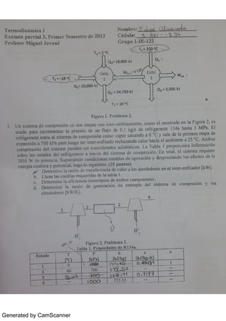 Generated by CamScanner
Ter 1modËni mi ca I N o m b r e : I ;< rM
E x a m e n p a r c i a B3 ,
P 1 /im e r Se am e s / r e d e 2¢913 C éd u <k - 3
P m» fe s o r M ig u e J o v a m
G r u p o 1 18 132
/ -T.
- 2 o
c
Q.
. 10 ,
0 00 k J
0 1
=
n .
Cic lo
W z
. Ab1( Cic lo
1 J
z '
3 2
w
Q3
· 20 ,
0 00 lt ]
0 2
. 34 ,
7 80 IÇJ
Qz
. 5,
50 5 k l
T ,
. 3 0 o c
F i gu r a 1 Pr o b le m a 2
3 U n s ist e m a d e c o m pr e s ión e n do s e t a pa s CO LL in t e > e n fr ia m ie n t o ,
c o m o e l m o s t r a do e n la Figu r a 2 ,
e s
u s a do pa r a in c r e m e n t a r la pr e s ión de u n ll u jo de 0 1 kg/s de >e fr ige r a n te 134 a ha st a I M Pa El
r e fr ige r a n t e e n t r a a l s i st e m a de c o m pr e s ión c o m o v a po t s a t u 1a do a 0 0
c y s a le de la pr im e r a e t a pa de
e x pa n s ión a 7 00 k p a pa r a 0u e go s e r in t e l: e n fi ia d o r e c ha z a n do c a lo r ha c ia e ] a m bie n t e a 25
"
c A m bo s
c o m pr.E s o r e s de l s is t e m a pu e de n s e r c o n s ide r a do s a d ia bát ic o s L a T a bla 1 pr o po r c io n a in fo r n Ta c ión
s o br e l o s e s t a do s de l r e f r igc r a n t e a t r a v és de l s is t e m a de c o m pr e s ió n En to ta l,
e l s is t e m a >e q u ie r e
3 856 w de po t e n c ia Su po n ie n do c o n d ic io n e s e s t a ble s de o pe r a c ión y de s pr e c ia n do lo s e fe c t o s de la
< D e t e 1 m in e la r a z n de t l a n s fe r e n c ia c【e c a lo ]. a lo s a lr e de d o r " s e n e l in t e r e n fi ia do > [k w ]
b L Ie n e la s c a s il la s r e qu e r ida s de la ta bl a 1
c D e t e r m in e l a e f ic ie n c ia is e n t r ó p ic a de a m b o s c o m pl:e s o r e s
d D e t e J m in e la r a z ón de ge n e r a c ión de e n t r o p ía de l s is t e m a de c o m p r e s  ä n y  o s
a lr e de do r e s [k w / K ]
r
3
WÏ
W2
s
0 
F ig u r a 2 P> o b 1e n t a 2
H a b l a 1 Pr. o lr i e d a de s de R 13 4 a
4
1
3
A
.
 