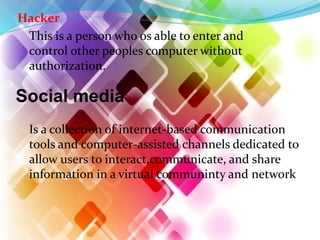 Hacker
This is a person who os able to enter and
control other peoples computer without
authorization.
Social media
Is a collection of internet-based communication
tools and computer-assisted channels dedicated to
allow users to interact,communicate, and share
information in a virtual communinty and network
 