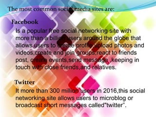 The most common social media sites are:
Facebook
Is a popular free social networking site with
more than a billion users around the globe that
allows users to create profile,upload photos and
videos,create and join groups,react to friends
post, create events,send message ,keeping in
touch with close friends,and relatives.
Twitter
It more than 300 million users in 2016,this social
networking site allows users to microblog or
broadcast short messages called"twitter".
 
