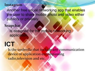 Instagram
Another free social networking app that enables
the user to share mobile photo and video either
publicly or privately.
Snapchat
Is designed for the mobile networking
application.
ICT
Is the umbrella that include any communication
device or application encompassing
radio,television and etc.
 