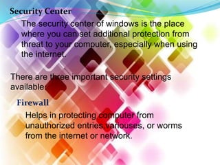 Security Center
The security center of windows is the place
where you can set additional protection from
threat to your computer, especially when using
the internet.
There are three important security settings
available:
Firewall
Helps in protecting computer from
unauthorized entries,variouses, or worms
from the internet or network.
 