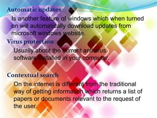 Automatic updates
Is another feature of windows which when turned
on will automatically download updates from
microsoft windows website.
Virus protection
Usually about the current antivirus
software installed in your computer.
Contextual search
On the internet is different from the traditional
way of getting information which returns a list of
papers or documents relevant to the request of
the user.
 