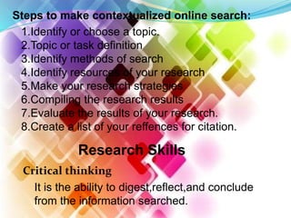 Steps to make contextualized online search:
1.Identify or choose a topic.
2.Topic or task definition
3.Identify methods of search
4.Identify resources of your research
5.Make your research strategies
6.Compiling the research results
7.Evaluate the results of your research.
8.Create a list of your reffences for citation.
Research Skills
Critical thinking
It is the ability to digest,reflect,and conclude
from the information searched.
 