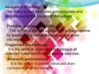 Analytical thinking
The ability to look,vertualize,conceptualize,and
data attuned to the context of the subject.
Problem solving capability
The ability to present solutions or solve problems
by presenting a decision based on the given
information
Organized data mining
It is the ability to organize and catalogue all
collected materials efficiently despite data size.
Research presentation
It is the ability to present ideas and draw
coclusions from the research
 