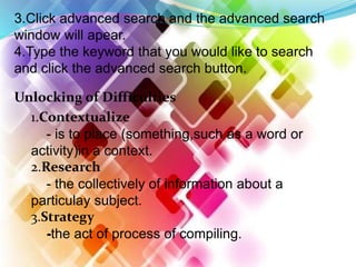 3.Click advanced search and the advanced search
window will apear.
4.Type the keyword that you would like to search
and click the advanced search button.
Unlocking of Difficulties
1.Contextualize
- is to place (something,such as a word or
activity)in a context.
2.Research
- the collectively of information about a
particulay subject.
3.Strategy
-the act of process of compiling.
 