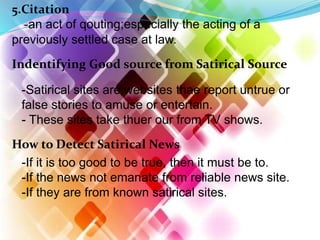 5.Citation
-an act of qouting;especially the acting of a
previously settled case at law.
Indentifying Good source from Satirical Source
-Satirical sites are websites thae report untrue or
false stories to amuse or entertain.
- These sites take thuer our from TV shows.
How to Detect Satirical News
-If it is too good to be true, then it must be to.
-If the news not emanate from reliable news site.
-If they are from known satirical sites.
 