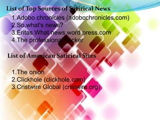 List of Top Sources of Satirical News
1.Adobo chronicles (adobochronicles.com)
2.So,what's news?
3.Eritas What news.word press.com
4.The professional hacker
List of American Satirical Sites
1.The onion
2.Clickhole (clickhole.com)
3.Cristwire Global (cristwire.org)
 