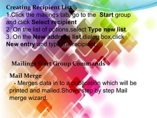 Creating Recipient List
1.Click the mailings tab, go to the Start group
and click Select recipient
2. On the list of options,select Type new list
3. On the New address list dialog box,click
New entry and type the recipient.
Mailings Start Group Commands
Mail Merge
- Merges data in to a publication which will be
printed and mailed.Shows step by step Mail
merge wizard.
 
