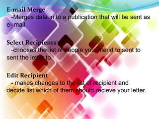 E-mail Merge
-Merges data in to a publication that will be sent as
e- mail
Select Recipients
-chooses the list of people you intend to sent to
sent the letter to.
Edit Recipient
- makes changes to the list of recipient and
decide list which of them should recieve your letter.
 