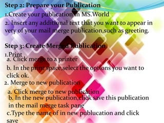 Step 2: Prepare your Publication
1.Create your publication in MS.World
2. Insert any additional text that you want to appear in
very of your mail merge publication,such as greeting.
Step 3: Create Merged Publication
1.Print
a. Click merge to a printer
b. In the print space,select the options you want to
click ok.
2. Merge to new publication
a. Click merge to new publication
b. In the new publication,click save this publication
in the mail merge task pane
c.Type the name of in new publucation and click
save
 