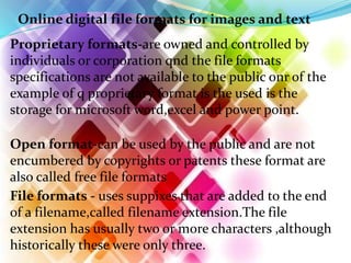 Online digital file formats for images and text
Proprietary formats-are owned and controlled by
individuals or corporation qnd the file formats
specifications are not available to the public onr of the
example of q proprietary format is the used is the
storage for microsoft word,excel and power point.
File formats - uses suppixes that are added to the end
of a filename,called filename extension.The file
extension has usually two or more characters ,although
historically these were only three.
Open format-can be used by the public and are not
encumbered by copyrights or patents these format are
also called free file formats
 