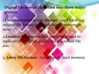 Digital file format classified into three major
groups
1.Uncompressed or raw format - used for string
original file format but needs bigger memory to
store .
2.Lossless file format-that was compressed to
replicate the original quality but at a reduce file
size.
3. Lossy file format - compressed , least memory
 