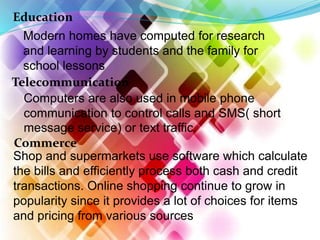 Education
Modern homes have computed for research
and learning by students and the family for
school lessons
Telecommunication
Computers are also used in mobile phone
communication to control calls and SMS( short
message service) or text traffic.
Commerce
Shop and supermarkets use software which calculate
the bills and efficiently process both cash and credit
transactions. Online shopping continue to grow in
popularity since it provides a lot of choices for items
and pricing from various sources
 