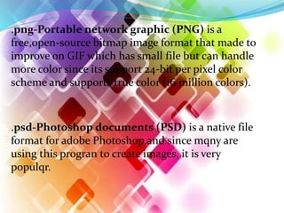 .png-Portable network graphic (PNG) is a
free,open-source bitmap image format that made to
improve on GIF which has small file but can handle
more color since its support 24-bit per pixel color
scheme and supports true color (16 million colors).
.psd-Photoshop documents (PSD) is a native file
format for adobe Photoshop,and since mqny are
using this progran to create images, it is very
populqr.
 