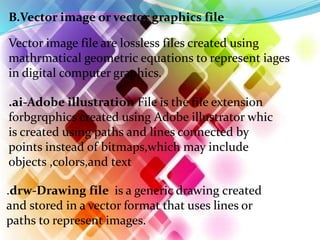 B.Vector image or vector graphics file
Vector image file are lossless files created using
mathrmatical geometric equations to represent iages
in digital computer graphics.
.ai-Adobe illustration File is the file extension
forbgrqphics created using Adobe illustrator whic
is created using paths and lines connected by
points instead of bitmaps,which may include
objects ,colors,and text
.drw-Drawing file is a generic drawing created
and stored in a vector format that uses lines or
paths to represent images.
 