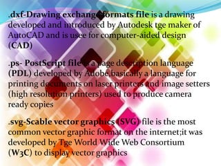 .dxf-Drawing exchange formats file is a drawing
developed and introduced by Autodesk tge maker of
AutoCAD and is usee for computer-aided design
(CAD)
.ps- PostScript file is a page description language
(PDL) developed by Adobe,basically a language for
printing documents on laser printers and image setters
(high resolution printers) used to produce camera
ready copies
.svg-Scable vector graphics (SVG) file is the most
common vector graphic format on the internet;it was
developed by Tge World Wide Web Consortium
(W3C) to display vector graphics
 