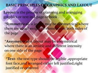 BASIC PRINCIPLES OF GRAPHICS AND LAYOUT
Layout is the process of planning and arangging
graphics or text in a page or book .
*Symmetrical- a layout may be symmetrical where
there are equal weight of elements on both sides of
the page
*Assymetrical-a layout may be assymetrical
where there is an artistic and different intensity
on one side of the page
*Text- the text type should be legible ,appropriate
font face,and arranged either left justified,right
justified or centered
 