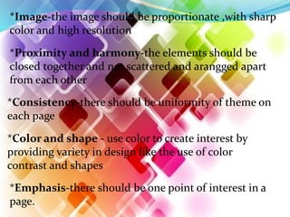 *Image-the image should be proportionate ,with sharp
color and high resolution
*Proximity and harmony-the elements should be
closed together and not scattered and arangged apart
from each other
*Consistency-there should be uniformity of theme on
each page
*Color and shape - use color to create interest by
providing variety in design like the use of color
contrast and shapes
*Emphasis-there should be one point of interest in a
page.
 