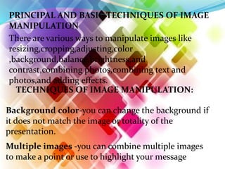 PRINCIPAL AND BASIC TECHNIQUES OF IMAGE
MANIPULATION
There are various ways to manipulate images like
resizing,cropping,adjusting,color
,background,balance,brightness,and
contrast,combining photos,combining text and
photos,and adding effects.
TECHNIQUES OF IMAGE MANIPULATION:
Background color-you can change the background if
it does not match the image or totality of the
presentation.
Multiple images -you can combine multiple images
to make a point or use to highlight your message
 