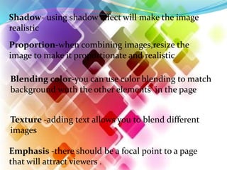 Shadow- using shadow effect will make the image
realistic
Proportion-when combining images,resize the
image to make it proportionate and realistic
Blending color-you can use color blending to match
background wuth the other elements in the page
Texture -adding text allows you to blend different
images
Emphasis -there should be a focal point to a page
that will attract viewers .
 