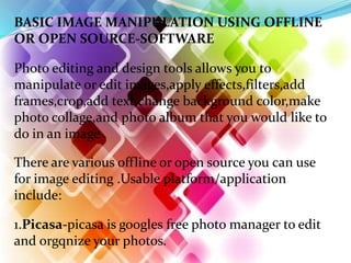 BASIC IMAGE MANIPULATION USING OFFLINE
OR OPEN SOURCE-SOFTWARE
1.Picasa-picasa is googles free photo manager to edit
and orgqnize your photos.
Photo editing and design tools allows you to
manipulate or edit images,apply effects,filters,add
frames,crop,add text,change background color,make
photo collage,and photo album that you would like to
do in an image .
There are various offline or open source you can use
for image editing .Usable platform/application
include:
 