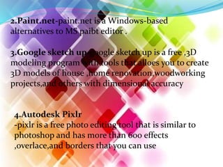 2.Paint.net-paint.net is a Windows-based
alternatives to MS paibt editor .
3.Google sketch up-google sketch up is a free ,3D
modeling program with tools that alloes you to create
3D models of house ,home renovation,woodworking
projects,and others with dimensional accuracy
4.Autodesk Pixlr
-pixlr is a free photo editing tool that is similar to
photoshop and has more than 600 effects
,overlace,and borders that you can use
 