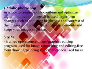 5.Adobe photoshop
-is a tool to create,modify,combine and optimize
digital photos and images.It is used to perform
changes such as adjusting brightness and contrast of
the images ,combines different image elements and
keeps your images organized.
6.GIM
- is a free open source image/graphics editing
program used for image retouching and editing,free-
form drawing/painting,and other especialized tasks.
 