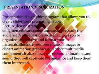 PRESENTATION/VISUALIZATION
Presentation is a graphics program that allows you to
create slideshows presenting a topic
,lecture,demonstration to
enlighten,educate,communicate,or persuade the
audience.A presentation program allows you to
organize ,summarize and format your
materials,illustrate your presentation images or
clipart,animation,graphics,qnd other multimedia
components.It also allows transitions ,animations,and
sound thqt well captivate the audience and keep them
them interested.
 