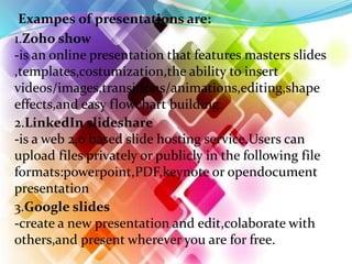 Exampes of presentations are:
1.Zoho show
-is an online presentation that features masters slides
,templates,costumization,the ability to insert
videos/images,transitions/animations,editing,shape
effects,and easy flowchart building.
2.LinkedIn slideshare
-is a web 2.0 based slide hosting service.Users can
upload files privately or publicly in the following file
formats:powerpoint,PDF,keynote or opendocument
presentation
3.Google slides
-create a new presentation and edit,colaborate with
others,and present wherever you are for free.
 