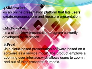 4.Sliderocket
-is an online presentation platform that lets users
create,manage,share and measure presentation.
5.Ms.PowePoint
- is a slide show presentation program currently
developed by microsoft
6.Prezi
-is a cloud-based presentation software based on a
software as a service model.The product employs a
zooming user interface,wich allows users to zoom in
and out of thier presentation media.
 