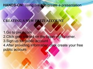 HANDS-ON: using prezi to create a presentation
CREATING A NEW PREZI ACCOUNT
1.Go to prezi.com
2.Click gets started on the upper right corner.
3.Sign up for public account
4.After providing information click create your free
public account
 