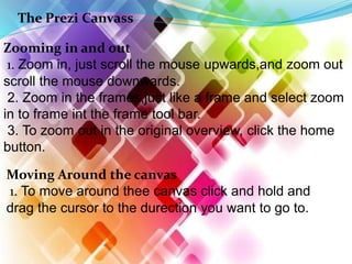 The Prezi Canvass
Zooming in and out
1. Zoom in, just scroll the mouse upwards,and zoom out
scroll the mouse downwards.
2. Zoom in the frames,just like a frame and select zoom
in to frame int the frame tool bar.
3. To zoom out in the original overview, click the home
button.
Moving Around the canvas
1. To move around thee canvas click and hold and
drag the cursor to the durection you want to go to.
 