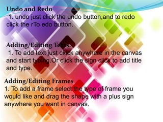Undo and Redo
1. undo just click the undo button,and to redo
click the rTo edo button.
Adding/Editing Texts.
1. To add text just ckick anywhere in the canvas
and start tyoing.Or click the sign click to add title
and type.
Adding/Editing Frames
1. To add a frame select the type of frame you
would like and drag the shape with a plus sign
anywhere you want in canvas.
 